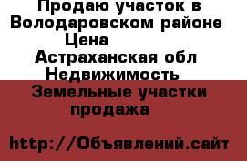Продаю участок в Володаровском районе. › Цена ­ 800 000 - Астраханская обл. Недвижимость » Земельные участки продажа   